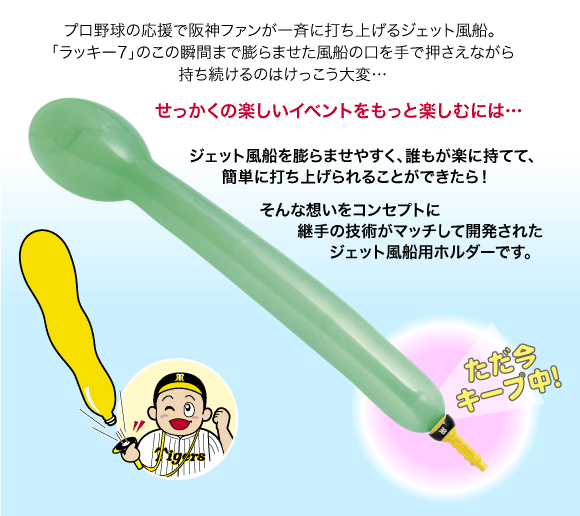 プロ野球の応援で阪神ファンが一斉に打ち上げるジェット風船。 「ラッキー7」のこの瞬間まで膨らませた風船の口を手で押さえながら持ち続けるのはけっこう大変…
せっかくの楽しいイベントをもっと楽しむには…
ジェット風船を膨らませやすく、誰もが楽に持てて、簡単に打ち上げられることができたら！ そんな想いをコンセプトに継手の技術がマッチして開発されたジェット風船用ホルダーです。
