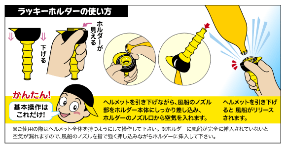 ラッキーホルダーの使い方…１、ヘルメットを引き下げながら、風船のノズル部をホルダー本体にしっかり差し込み、ホルダーのノズル口から空気を入れます。２、ヘルメットを引き下げると風船がリリースされます。注意：※ご使用の際はヘルメット全体を持つようにして操作して下さい。 ※ホルダーに風船が完全に挿入されていないと空気が漏れますので、風船のノズルを指で強く押し込みながらホルダーに挿入して下さい。