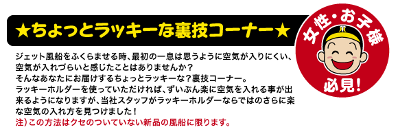 ★ちょっとラッキーな裏技コーナー★ジェット風船をふくらませる時、最初の一息は思うように空気が入りにくい、空気が入れづらいと感じたことはありませんか？
そんなあなたにお届けするちょっとラッキーな？裏技コーナー。ラッキーホルダーを使っていただければ、ずいぶん楽に空気を入れる事が出来るようになりますが、当社スタッフがラッキーホルダーならではのさらに楽な空気の入れ方を見つけました！注）この方法はクセのついていない新品の風船に限ります。