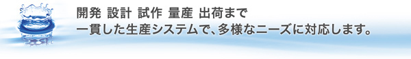 開発 設計 試作 量産 出荷まで、一貫した生産システムで、多様なニーズに対応します。