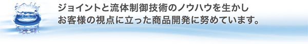ジョイントと流体制御技術のノウハウを生かし、お客様の視点に立った商品開発につとめています。