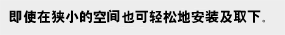 即使在狭小的空间也可轻松地安装及取下。